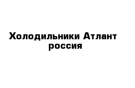 Холодильники Атлант  россия